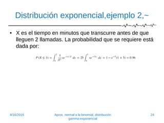 Distribución exponencial,ejemplo 2,~
• X es el tiempo en minutos que transcurre antes de que
lleguen 2 llamadas. La probabilidad que se requiere está
dada por:
4/16/2016 Aprox. normal a la binomial, distribución
gamma-exponencial
24
 