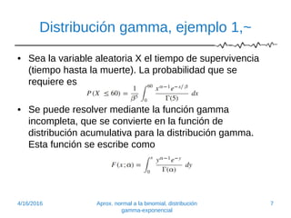 Distribución gamma, ejemplo 1,~
• Sea la variable aleatoria X el tiempo de supervivencia
(tiempo hasta la muerte). La probabilidad que se
requiere es
• Se puede resolver mediante la función gamma
incompleta, que se convierte en la función de
distribución acumulativa para la distribución gamma.
Esta función se escribe como
4/16/2016 Aprox. normal a la binomial, distribución
gamma-exponencial
7
 