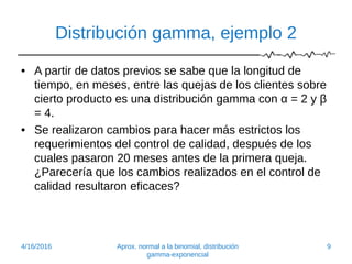 Distribución gamma, ejemplo 2
• A partir de datos previos se sabe que la longitud de
tiempo, en meses, entre las quejas de los clientes sobre
cierto producto es una distribución gamma con α = 2 y β
= 4.
• Se realizaron cambios para hacer más estrictos los
requerimientos del control de calidad, después de los
cuales pasaron 20 meses antes de la primera queja.
¿Parecería que los cambios realizados en el control de
calidad resultaron eficaces?
4/16/2016 Aprox. normal a la binomial, distribución
gamma-exponencial
9
 