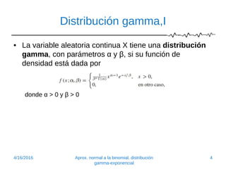 Distribución gamma,I
• La variable aleatoria continua X tiene una distribución
gamma, con parámetros α y β, si su función de
densidad está dada por
donde α > 0 y β > 0
4/16/2016 Aprox. normal a la binomial, distribución
gamma-exponencial
4
 