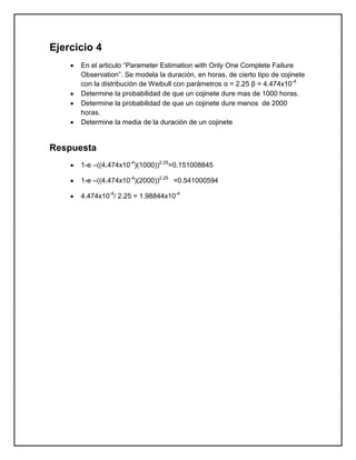 Ejercicio 4
      En el articulo “Parameter Estimation with Only One Complete Failure
      Observation”. Se modela la duración, en horas, de cierto tipo de cojinete
      con la distribución de Weibull con parámetros α = 2.25 β = 4.474x10-4.
      Determine la probabilidad de que un cojinete dure mas de 1000 horas.
      Determine la probabilidad de que un cojinete dure menos de 2000
      horas.
      Determine la media de la duración de un cojinete


Respuesta
      1-e –((4.474x10-4)(1000))2.25=0.151008845

      1-e –((4.474x10-4)(2000))2.25 =0.541000594

      4.474x10-4/ 2.25 = 1.98844x10-4
 