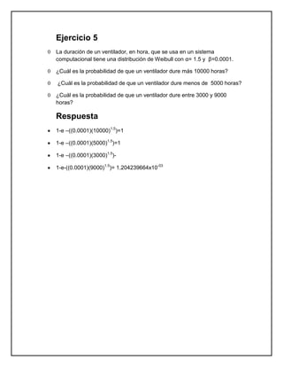 Ejercicio 5
0   La duración de un ventilador, en hora, que se usa en un sistema
    computacional tiene una distribución de Weibull con α= 1.5 y β=0.0001.

0   ¿Cuál es la probabilidad de que un ventilador dure más 10000 horas?

0   ¿Cuál es la probabilidad de que un ventilador dure menos de 5000 horas?

0   ¿Cuál es la probabilidad de que un ventilador dure entre 3000 y 9000
    horas?

    Respuesta
    1-e –((0.0001)(10000)1.5)=1

    1-e –((0.0001)(5000)1.5)=1

    1-e –((0.0001)(3000)1.5)-

    1-e-((0.0001)(9000)1.5)= 1.204239664x10-03
 