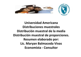 Universidad Americana
       Distribuciones muestrales
   Distribución muestral de la media
Distribución muestral de proporciones.
        Resumen elaborado por:
     Lic. Maryan Balmaceda Vivas
         Economista - Consultor
 