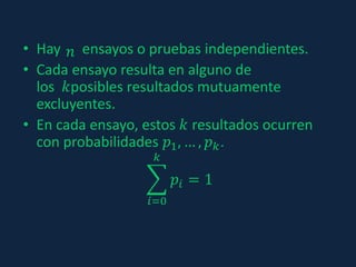 • Hay ensayos o pruebas independientes.
• Cada ensayo resulta en alguno de
los 𝑘posibles resultados mutuamente
excluyentes.
• En cada ensayo, estos 𝑘 resultados ocurren
con probabilidades 𝑝1, … , 𝑝 𝑘.
𝑖=0
𝑘
𝑝𝑖 = 1
𝑛