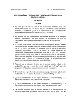 Distribución Normal Estándar                           Ing. Luís Pedro Rico Hernández



      DISTRIBUCIÓN DE PROBABILIDAD PARA VARIABLES ALEATORIA
                         CONTINUA NORMAL

                                   Z= (x - µ)/s

                                     X= µ+zs

   1. Se sabe que el ciclo de vida de un componente eléctrico sigue una
      distribución normal con una media de µ=2 000 horas y una desviación
      estándar S= 200 horas. ¿Cuál es la probabilidad de que un componente
      aleatoriamente seleccionado durante 2 000 y 2 400 horas.

   2. En relación con los componentes electrónicos descritos en el ejemplo
      anterior, supongamos que nos interesa la probabilidad de que un
      componente aleatoriamente seleccionado dure más de 2,200 horas.
      334
   3. El proceso de empaque de una compañía productora de cereales para el
      desayuno ha sido ajustado para que cada paquete contenga un promedio
      de µ=13.0 onzas de cereal. Por supuesto que no todos los paquetes
      contienen exactamente 13.0 oz, a causa de fuetes aleatorias de
      probabilidad. La desviación estándar del peso real es s=0.1 oz. Y se sabe
      que la distribución de peso sigue la distribución normal de probabilidad.
      Determine la probabilidad de que un paquete aleatoriamente seleccionado
      contenga entre 13.0 oz y 13.2 oz de cereal e ilustre la proporción de área
      bajo la curva asociada con este valor de probabilidad.

   4. Respecto de la situación descrita en el ejemplo anterior ¿Cuál es la
      probabilidad de que el peso del cereal exceda de 13.25 oz? Ilustre la
      proporción del área bajo la curva normal relevante a este caso.

   5. En relación con el problema del ejercicio de empaque de cereal. ¿Cuál es la
      probabilidad de que el peso del cereal se halle entre 12.9 y 13.1 oz?

   6. ¿Cuál es la probabilidad de que el peso del cereal se halle entre 12.8 y 13.1
      oz? Ilustre el área bajo la curva relevante a este caso.

   7. ¿Cuál es la probabilidad de que el peso del cereal se halle entre 13.1 y 13.2
      oz? Ilustre la proporción de área bajo la curva relevante en este caso.

   8. La cantidad requerida para el servicio rutinario a la transmisión de un
      automóvil tiene una distribución normal con µ=45 min. y S=8.0 min. El

                                                                                    3
 
