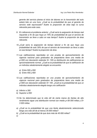 Distribución Normal Estándar                           Ing. Luís Pedro Rico Hernández



       gerente del servicio planea el inicio de labores en la transmisión del auto
       estará listo en una hora. ¿Cuál es la probabilidad de que el gerente de
       servicio esté equivocado? Ilustre la proporción de área bajo la curva
       relevante para este caso.

   9. En referencia al problema anterior. ¿Cuál sería la asignación de tiempo real
      requerido a fin de que haya un 75% de probabilidad de que el servicio de
      transmisión se lleve a cabo en ese tiempo? Ilustre la proporción de área
      relevante.

   10. ¿Cuál sería la asignación de tiempo laboral a fin de que haya una
       probabilidad de solo 30% de que el servicio de transmisión se lleve a cabo
       en ese tiempo? Ilustre la proporción de área.

   11. Las calificaciones reportadas en una prueba de aprovechamiento de
       vigencia nacional para graduados de preparatoria tiene una media de
       µ=500 con desviación estándar S= 100 La distribución de calificaciones es
       aproximadamente normal. ¿Cuál es la probabilidad de que la calificación de
       un individuo aleatoriamente elegido se encuentre:

       a) Entre 500 y 650
       b) Entre 450 y 600

   12. Las calificaciones reportadas en una prueba de aprovechamiento de
       vigencia nacional para graduados de preparatoria tiene una media de
       µ=500 con desviación estándar S= 100. ¿Cuál es la probabilidad de que un
       individuo aleatoriamente elegido tenga una calificación

   a) Inferior a 300
   b) Superior a 650

   13. Se ha determinado que la vida útil de cierta marca de llantas de alto
       rendimiento sigue una distribución normal con media µ=38 000 millas y S=
       3 000 millas:

   a) ¿Cuál es la probabilidad de que una llanta aleatoriamente seleccionada
      tenga una vida útil de al menos 35 000 millas?
   b) ¿Cuál es la probabilidad de que dure más de 45 000 millas?
   c)


                                                                                    4
 