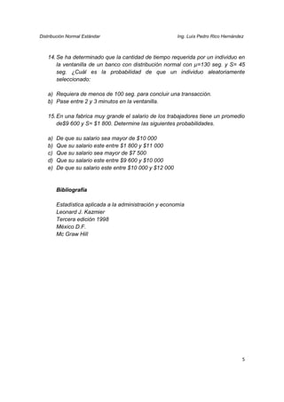 Distribución Normal Estándar                             Ing. Luís Pedro Rico Hernández



   14. Se ha determinado que la cantidad de tiempo requerida por un individuo en
       la ventanilla de un banco con distribución normal con µ=130 seg. y S= 45
       seg. ¿Cuál es la probabilidad de que un individuo aleatoriamente
       seleccionado:

   a) Requiera de menos de 100 seg. para concluir una transacción.
   b) Pase entre 2 y 3 minutos en la ventanilla.

   15. En una fabrica muy grande el salario de los trabajadores tiene un promedio
       de$9 600 y S= $1 800. Determine las siguientes probabilidades.

   a)   De que su salario sea mayor de $10 000
   b)   Que su salario este entre $1 800 y $11 000
   c)   Que su salario sea mayor de $7 500
   d)   Que su salario este entre $9 600 y $10 000
   e)   De que su salario este entre $10 000 y $12 000


        Bibliografía

        Estadística aplicada a la administración y economía
        Leonard J. Kazmier
        Tercera edición 1998
        México D.F.
        Mc Graw Hill




                                                                                      5
 