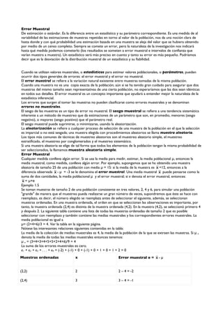 Error Muestral
De estimación o estándar. Es la diferencia entre un estadístico y su parámetro correspondiente. Es una medida de al
variabilidad de las estimaciones de muestras repetidas en torno al valor de la población, nos da una noción clara de
hasta donde y con qué probabilidad una estimación basada en una muestra se aleja del valor que se hubiera obtenido
por medio de un censo completo. Siempre se comete un error, pero la naturaleza de la investigación nos indicará
hasta qué medida podemos cometerlo (los resultados se someten a error muestral e intervalos de confianza que
varían muestra a muestra). Un estadístico será más preciso en cuanto y tanto su error es más pequeño. Podríamos
decir que es la desviación de la distribución muestral de un estadístico y su fiabilidad.


Cuando se utilizan valores muestrales, o estadísticos para estimar valores poblacionales, o parámetros, pueden
ocurrir dos tipos generales de errores: el error muestral y el error no muestral.
El error muestral se refiere a la variación natural existente entre muestras tomadas de la misma población.
Cuando una muestra no es una copia exacta de la población; aún si se ha tenido gran cuidado para asegurar que dos
muestras del mismo tamaño sean representativas de una cierta población, no esperaríamos que las dos sean idénticas
en todos sus detalles. El error muestral es un concepto importante que ayudará a entender mejor la naturaleza de la
estadística inferencial.
Los errores que surgen al tomar las muestras no pueden clasificarse como errores muestrales y se denominan
errores no muestrales.
El sesgo de las muestras es un tipo de error no muestral. El sesgo muestral se refiere a una tendencia sistemática
inherente a un método de muestreo que da estimaciones de un parámetro que son, en promedio, menores (sesgo
negativo), o mayores (sesgo positivo) que el parámetro real.
El sesgo muestral puede suprimirse, o minimizarse, usando la aleatorización.
La aleatorización se refiere a cualquier proceso de selección de una muestra de la población en el que la selección
es imparcial o no está sesgada; una muestra elegida con procedimientos aleatorios se llama muestra aleatoria.
Los tipos más comunes de técnicas de muestreo aleatorios son el muestreo aleatorio simple, el muestreo
estratificado, el muestreo por conglomerados y el muestreo sistemático.
Si una muestra aleatoria se elige de tal forma que todos los elementos de la población tengan la misma probabilidad de
ser seleccionados, la llamamos muestra aleatoria simple.
Error Muestral
Cualquier medida conlleva algún error. Si se usa la media para medir, estimar, la media poblacional μ, entonces la
media muestral, como medida, conlleva algún error. Por ejemplo, supongamos que se ha obtenido una muestra
aleatoria de tamaño 25 de una población con media μ = 15: si la media de la muestra es x =12, entonces a la
diferencia observada x - μ = -3 se le denomina el error muestral. Una media muestral x puede pensarse como la
suma de dos cantidades, la media poblacional μ y el error muestral; si e denota el error muestral, entonces:
 x = μ+e
Ejemplo 1.5
Se toman muestras de tamaño 2 de una población consistente en tres valores, 2, 4 y 6, para simular una población
"grande" de manera que el muestreo pueda realizarse un gran número de veces, supondremos que éste se hace con
reemplazo, es decir, el número elegido se reemplaza antes de seleccionar el siguiente, además, se seleccionan
muestras ordenadas. En una muestra ordenada, el orden en que se seleccionan las observaciones es importante, por
tanto, la muestra ordenada (2,4) es distinta de la muestra ordenada (4,2). En la muestra (4,2), se seleccionó primero 4
y después 2. La siguiente tabla contiene una lista de todas las muestras ordenadas de tamaño 2 que es posible
seleccionar con reemplazo y también contiene las medias muestrales y los correspondientes errores muestrales. La
media poblacional es igual a
μ= (2+4+6)/3 = 4. Ver la tabla en la siguiente página.
Nótese las interesantes relaciones siguientes contenidas en la tabla:
La media de la colección de medias muestrales es 4, la media de la población de la que se extraen las muestras. Si μ x
denota la media de todas las medias muestrales entonces tenemos:
μ x = (3+4+3+4+5+5+2+4+6)/9 = 4
La suma de los errores muestrales es cero.
e1 + e2 + e3 + . . . + e9 = (-2) + (-1) + 0 + (-1) + 0 + 1 + 0 + 1 + 2 = 0
Muestras ordenadas                 x                            Error muestral e = x - μ


(2,2)                              2                            2 – 4 = -2

(2,4)                              3                            3 – 4 = -1
 