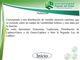 Inicio
Definición
Corresponde a una distribución de variable aleatoria continua, que
se extiende sobre un campo de variabilidad infinito y esta dada por
la función.
Se suele denominar: Gaussiana, Laplaciana, Distribución de
Laplace-Gauss o de Gauss-Laplace o bien la Segunda Ley de
Laplace.
 