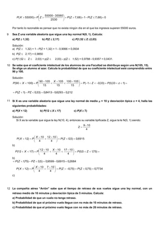 07,68)(17,68)(
2530
3556055000
55000)( 




 
 ZPZPZPXP
Por tanto lo razonable es pensar que no exista ningún día en el que los ingresos superen 55000 euros.
9 Sea Z una variable aleatoria que sigue una ley normal N(0, 1). Calcula:
a) P(Z  1,32) b) P(Z  2,17) c) P(1,52  Z 2,03)
Solución:
a) P(Z  1,32) = 1 - P(Z < 1,32) = 1 - 0,9066 = 0,0934
b) P(Z  2,17) = 0,9850
c) P(1,52  Z 2,03) = p(Z 2,03) - p(Z  1,52) = 0,9788 - 0,9357 = 0,0431.
10 Se sabe que el coeficiente intelectual de los alumnos de una Facultad se distribuye según una N(105, 15).
Se elige un alumno al azar. Calcula la probabilidad de que su coeficiente intelectual esté comprendido entre
90 y 100.
Solución:





 




 )133,0()33,01(
15
105100
15
105
15
10590
)10090( zPZP
X
PXP
212,06293,08413,0)33,0)1(  PZZP
11 Si X es una variable aleatoria que sigue una ley normal de media  = 10 y desviación típica  = 4, halla las
siguientes probabilidades:
a) P(X < 12) b) P(12 X 17) c) P(X 7)
Solución:
Si X es la variable que sigue la ley N(10, 4), entonces su variable tipificada Z, sigue la le N(0, 1) siendo:
4
10X
Z


b)
6915,0)5,0(
4
1012
4
10
)12( 




 


 ZP
X
PXP
b)





 




 )75,15,0(
4
1017
4
10
4
1012
)1712( ZP
X
PXP
2684,06915,09599,0)5,0)75,1(  PZZP
c)
7734,0)75,0()75,0(
4
107
4
10
)12( 




 


 ZPZP
X
PXP
12 La compañía aérea “Avión” sabe que el tiempo de retraso de sus vuelos sigue una ley normal, con un
retraso medio de 10 minutos y desviación típica de 5 minutos. Calcula:
a) Probabilidad de que un vuelo no tenga retraso.
b) Probabilidad de que el próximo vuelo llegue con no más de 10 minutos de retraso.
c) Probabilidad de que el próximo vuelo llegue con no más de 20 minutos de retraso.
 