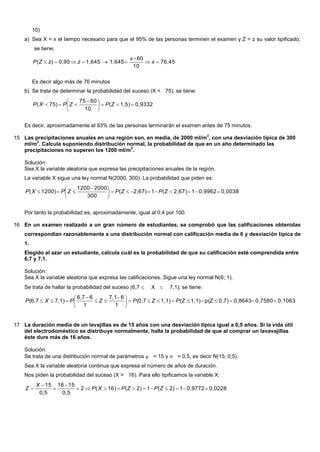 10)
a) Sea X = x el tiempo necesario para que el 95% de las personas terminen el examen y Z = z su valor tipificado,
se tiene;
76,45
10
60-
1,6451,6450,95)(  x
x
zzZP
Es decir algo más de 76 minutos
b) Se trata de determinar la probabilidad del suceso (X < 75), se tiene:
0,93321,5)(
10
6075
75)( 




 
 ZPZPXP
Es decir, aproximadamente el 93% de las personas terminarán el examen antes de 75 minutos.
15 Las precipitaciones anuales en una región son, en media, de 2000 ml/m
2
, con una desviación típica de 300
ml/m
2
. Calcula suponiendo distribución normal, la probabilidad de que en un año determinado las
precipitaciones no superen los 1200 ml/m
2
.
Solución:
Sea X la variable aleatoria que expresa las precipitaciones anuales de la región.
La variable X sigue una ley normal N(2000, 300). La probabilidad que piden es:
0,00380,996212,67)(12,67)(
300
20001200
1200)( 




 
 ZPZPZPXP
Por tanto la probabilidad es, aproximadamente, igual al 0,4 por 100.
16 En un examen realizado a un gran número de estudiantes, se comprobó que las calificaciones obtenidas
correspondían razonablemente a una distribución normal con calificación media de 6 y desviación típica de
1.
Elegido al azar un estudiante, calcula cuál es la probabilidad de que su calificación esté comprendida entre
6,7 y 7,1.
Solución:
Sea X la variable aleatoria que expresa las calificaciones. Sigue una ley normal N(6; 1).
Se trata de hallar la probabilidad del suceso (6,7  X  7,1); se tiene:
0,10630,75800,86430,7)p(Z1,1)(1,1)(0,7
1
67,1
1
66,7
7,1)(6,7 




 


 ZPZPZPXP
17 La duración media de un lavajillas es de 15 años con una desviación típica igual a 0,5 años. Si la vida útil
del electrodoméstico se distribuye normalmente, halla la probabilidad de que al comprar un lavavajillas
éste dure más de 16 años.
Solución:
Se trata de una distribución normal de parámetros  = 15 y  = 0,5, es decir N(15; 0,5).
Sea X la variable aleatoria continua que expresa el número de años de duración.
Nos piden la probabilidad del suceso (X > 16). Para ello tipificamos la variable X:
0,02280,977212)(12)(16)(2
0,5
1516
0,5
15




 ZPZPXP
X
Z
 