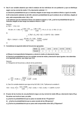 18 Sea X una variable aleatoria que mide la estatura de los individuos de una población y que se distribuye
según una ley normal de media 1,74 y desviación estándar “”.
a) Calcula la probabilidad de que un individuo elegido al azar tenga una estatura inferior o igual a la media.
b) Si la desviación estándar es de 0,05, calcula la probabilidad de que la estatura de un individuo, elegido al
azar, esté comprendida entre 1,64 y 1,84.
c) Si sabemos que los individuos tienen una estatura superior a 1,64, ¿cuál es la probabilidad de que un
individuo elegido al azar tenga una estatura inferior a 1,84?
Solución:
a) P(X  1,74) = 0,5
b)





 


 2)(022)2(
0,05
1,741,84
0,05
1,741,64
1,84)(1,64 ZPZPZPXP
=
  9544,0)5,09772,0(2)0(_)2(2  ZPZP
c)
  0,9767
0,9772
0,9544
1,64)(
1,84)(1,64
1,64)/(1,84)( 



XP
XP
XXP
19 Considérese la siguiente tabla de frecuencias agrupadas:
a) Dibuja el correspondiente histograma y calcula la media y la desviación típica.
b) Calcula la probabilidad de que una variable normal de media y desviación típica iguales a las obtenidas
en el apartado anterior, sea mayor que 12,5.
Solución:
a) Histograma de frecuencias y cálculo de los parámetros:
3,33910,88
25
3238
σ10,88;
25
272
μ 2

b) Sea X la variable aleatoria que sigue la ley N(10,88; 3,34). Tipificamos la variable X:
0,31210,687910,49)(10,49)(
3,34
10,8812,5
12,5)( 




 
 ZPZPZPXP
20 El peso de las truchas de una piscifactoría sigue una ley normal de media 200 gr y desviación típica 50 gr.
Se extrae una trucha al azar y se pide:
a) ¿Cuál es la probabilidad de que su peso no exceda de los 175 gramos?
b) ¿Cuál es la probabilidad de que su peso exceda de los 230 gramos?
c) ¿Cuál es la probabilidad de que su peso esté comprendido entre 225 y 275gramos?
 