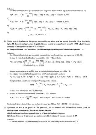 Solución:
Sea X la variable aleatoria que expresa el peso en gramos de las truchas. Sigue una ley normal N(200; 50)
a)
0,30850,691510,5)(10,5)(
50
200175
175)( 




 
 ZPZPZPXP
.
b)
0,27430,725710,6)(10,6)(
50
200230
230)( 




 
 ZPZPZPXP
.
c)





 


 0,5)(1,5)(1,5)(0,5
50
200275
50
200225
275)(225 ZPZPZPZPXP
= 0,24170,69150,9332 
21 Varios test de inteligencia dieron una puntuación que sigue una ley normal de media 100 y desviación
típica 15. Determina el porcentaje de población que obtendría un coeficiente entre 95 y 110. ¿Qué intervalo
centrado en 100 contiene al 50% de la población?
En una población de 2500 individuos, ¿cuántos se espera que tengan un coeficiente superior a 125?
Solución:
Sea X la variable aleatoria que expresa la puntuación del test, la cual sigue una ley normal N(100; 15)
- Se trata de hallar la probabilidad del suceso (95  X  110), por tanto:
 
0,37790,62931-0,7486
0,33)(10,67)(0,67)0,33(
15
100110
15
10095
110)(95






 


 ZPZPZPZPXP
Así que aproximadamente un 38% tiene un coeficiente de inteligencia entre 95 y 110.
- Sea (-z,z) el intervalo tipificado que contiene al 50% de la población, se tiene:
  0,6750,75)(0,250,5)p(0,500)(Z)(20,50)z(  zzZPzZPzZPzZP
Destipificando la variable, se tienen para X los siguientes valores:
110X
15
100X
0,67590;X
15
100X
0,675 2
2
1
1





Se trata pues del intervalo (89.875; 110,1125)
- Se trata de hallar la probabilidad del suceso (X > 125), se tiene:
0,04750,952511,67)(11,67)(
15
100125
125)( 




 
 ZPZPZPXP
Por tanto el número de individuos con coeficiente mayor que 125 es: 25000,0475 = 118 individuos.
22 Aplicando un test a un grupo de 300 personas, se ha obtenido una distribución normal, para las
calificaciones, de media 50 y desviación típica 5. Se pide:
a) Calcula las puntuaciones que delimitan el 30% central de la distribución.
b) Calcula el número de personas que obtienen en el test más de 56 puntos o menos de 47.
Solución:
La variable aleatoria X que expresa la puntuación de una persona sigue una ley normal N(50; 5).
 