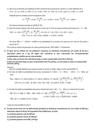 a) Sea (-k,k) el intervalo que distribuye el 30% central de las puntuaciones, siendo k un valor tipificado de X.
0,390,65)p(Z0,150)()(0,30)(020,30)(  kkZPkZPkZPkZkP
Destipificando la variable se tiene el siguiente valor:
48,05X
5
50X
0,39-y51,95X
5
50X
0,39
5
50X
Z 2
2
1
1







Por tanto el intervalo buscado es (48,05;51,95)
b) Sea B el suceso obtener más de 56 puntos o menos de 47, B es el suceso contrario del suceso (47X 56).
  0,61060,725710,88490,6)(11,2)(
0,6)(1,2)(1,2)0,6(
5
5056
5
5047
56)(47






 



ZPZP
ZPZPZPZPXP
Por tanto P(B) = 1 - 0,6106 = 0,3894 es la probabilidad de encontrar una persona con más de 56 puntos o
menos de 47
Por lo que el número de personas con esas puntuaciones es: 3000,3894 = 116 personas.
23 El peso de los adultos de una población numerosa se distribuye normalmente con media de 65 kg y
desviación típica de 3 kg. Se eligen dos individuos al azar. Calculando las correspondientes
probabilidades, justifica qué es más probable:
a) Que cada uno de los dos individuos tenga un peso comprendido entre 63,5 y 66,5 kg.
b) Que uno de ellos tenga un peso comprendido entre 62 y 68 kg, y el otro tenga un peso no comprendido
entre 62 y 68 kg.
Solución:
Sea X la variable aleatoria que expresa el peso en kg de un adulto. Sigue una ley normal N(65; 3).
a) Se trata de hallar la probabilidad del suceso compuesto A = (63,5  X  66,5)  (63,5  X  66,5), por
tanto:
 
            0,14670,50,6915200,520,50,5
3
6566,5
3
6563,5
66,5)(63,566,5)(63,566,5)(63,5)(
222
2
2












 



ZPZPZP
ZPXPXPXPAP
b) Se trata de hallar la probabilidad del suceso intersección de B = (62  X  68) y su contrario B
c
por tanto:
   
   
  4333031740682602
6826050841302012
11
3
6568
3
6562
686212
,,,BBP
,,-,))-P(ZP(Z
)ZP(-
-
Z
-
P)XP(; P(B)P(B)P(B)BBP
c
c









Luego es más probable el caso b.
24 El peso de los toros de una determinada ganadería se distribuye normalmente con una media de 500 kg y
desviación típica de 45 kg. Si la ganadería tiene 2000 toros, se pide:
a) ¿Cuántos pesarán más de 540 kg?
b) ¿Cuántos pesarán menos de 480 kg?
c) ¿Cuántos pesarán entre 490 y 510 kg?
 