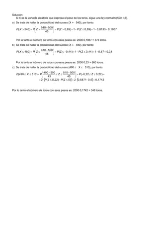 Solución:
Si X es la variable aleatoria que expresa el peso de los toros, sigue una ley normal N(500; 45).
a) Se trata de hallar la probabilidad del suceso (X > 540), por tanto:
0,18670,813310,89)(10,89)(
45
500540
540)( 




 
 ZPZPZPXP
Por lo tanto el número de toros con esos pesos es: 20000,1867 = 373 toros.
b) Se trata de hallar la probabilidad del suceso (X  480), por tanto:
0,330,6710,44)(10,44)(
45
500480
480)( 




 
 ZPZPZPXP
Por lo tanto el número de toros con esos pesos es: 20000,33 = 660 toros.
c) Se trata de hallar la probabilidad del suceso (490  X  510), por tanto:
    0,17420,50,587120)(0,22)(2
0,22)0,22(
45
500510
45
500490
510)(490






 



ZPZP
ZPZPXP
Por lo tanto el número de toros con esos pesos es: 20000,1742 = 348 toros.
 