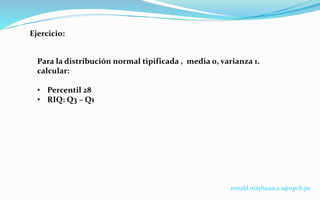 Ejercicio:
Para la distribución normal tipificada , media 0, varianza 1.
calcular:
• Percentil 28
• RIQ: Q3 – Q1
ronald.mayhuasca.s@upch.pe
 