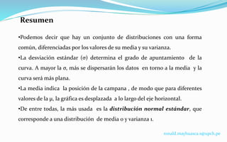 Resumen
•Podemos decir que hay un conjunto de distribuciones con una forma
común, diferenciadas por los valores de su media y su varianza.
•La desviación estándar (σ) determina el grado de apuntamiento de la
curva. A mayor la σ, más se dispersarán los datos en torno a la media y la
curva será más plana.
•La media indica la posición de la campana , de modo que para diferentes
valores de la µ, la gráfica es desplazada a lo largo del eje horizontal.
•De entre todas, la más usada es la distribución normal estándar, que
corresponde a una distribución de media 0 y varianza 1.
ronald.mayhuasca.s@upch.pe
 