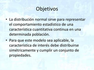 Objetivos
• La distribución normal sirve para representar
el comportamiento estadístico de una
característica cuantitativa continua en una
determinada población.
• Para que este modelo sea aplicable, la
característica de interés debe distribuirse
simétricamente y cumplir un conjunto de
propiedades.
 