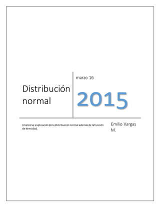 Distribución
normal
marzo 16
2015
Una breve explicaciónde ladistribuciónnormal ademásde lafunción
de densidad.
Emilio Vargas
M.
 