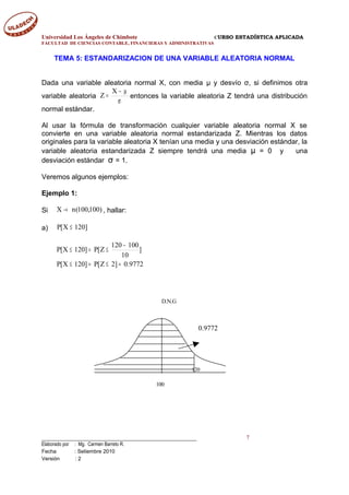 Universidad Los Ángeles de Chimbote CURSO ESTADÍSTICA APLICADA
FACULTAD DE CIENCIAS CONTABLE, FINANCIERAS Y ADMINISTRATIVAS
TEMA 5: ESTANDARIZACION DE UNA VARIABLE ALEATORIA NORMAL
Dada una variable aleatoria normal X, con media μ y desvío σ, si definimos otra
variable aleatoria
σ
µ−
=
X
Z entonces la variable aleatoria Z tendrá una distribución
normal estándar.
Al usar la fórmula de transformación cualquier variable aleatoria normal X se
convierte en una variable aleatoria normal estandarizada Z. Mientras los datos
originales para la variable aleatoria X tenían una media y una desviación estándar, la
variable aleatoria estandarizada Z siempre tendrá una media μ = 0 y una
desviación estándar σ = 1.
Veremos algunos ejemplos:
Ejemplo 1:
Si )100,100(nX → , hallar:
a) ]120X[P ≤
9772.0]2Z[P]120X[P
]
10
100120
Z[P]120X[P
=≤=≤
−
≤=≤
____________________________________________ 7
Elaborado por : Mg. Carmen Barreto R.
Fecha : Setiembre 2010
Versión : 2
0.9772
120
100
D.N.G
 