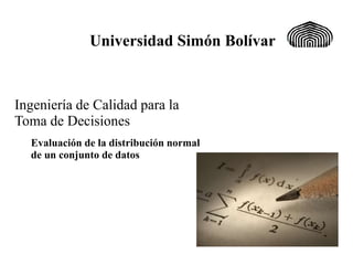 Universidad Simón Bolívar
Evaluación de la distribución normal
de un conjunto de datos
Ingeniería de Calidad para la
Toma de Decisiones
 