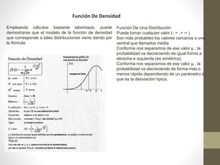 Función De Densidad 
Empleando cálculos bastante laboriosos, puede 
demostrarse que el modelo de la función de densidad 
que corresponde a tales distribuciones viene dando por 
la fórmula 
Función De Una Distribución 
Puede tomar cualquier valor (- ∞ ,+ ∞ ) 
Son más probables los valores cercanos a uno 
central que llamados media 
Conforme nos separamos de ese valor μ , la 
probabilidad va decreciendo de igual forma a 
derecha e izquierda (es simétrica). 
Conforma nos separamos de ese valor μ , la 
probabilidad va decreciendo de forma más o 
menos rápida dependiendo de un parámetro s , 
que es la desviación típica. 
 