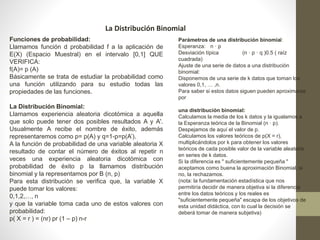 La Distribución Binomial 
Funciones de probabilidad: 
Llamamos función d probabilidad f a la aplicación de 
E(X) (Espacio Muestral) en el intervalo [0,1] QUE 
VERIFICA: 
f(A)= p (A) 
Básicamente se trata de estudiar la probabilidad como 
una función utilizando para su estudio todas las 
propiedades de las funciones. 
La Distribución Binomial: 
Llamamos experiencia aleatoria dicotómica a aquella 
que solo puede tener dos posibles resultados A y A'. 
Usualmente A recibe el nombre de éxito, además 
representaremos como p= p(A) y q=1-p=p(A’). 
A la función de probabilidad de una variable aleatoria X 
resultado de contar el número de éxitos al repetir n 
veces una experiencia aleatoria dicotómica con 
probabilidad de éxito p la llamamos distribución 
binomial y la representamos por B (n, p) 
Para esta distribución se verifica que, la variable X 
puede tomar los valores: 
0,1,2,…, n 
y que la variable toma cada uno de estos valores con 
probabilidad: 
p( X = r ) = (nr) pr (1 – p) n-r 
Parámetros de una distribución binomial: 
Esperanza: n · p 
Desviación típica (n · p · q )0.5 ( raíz 
cuadrada) 
Ajuste de una serie de datos a una distribución 
binomial: 
Disponemos de una serie de k datos que toman los 
valores 0,1, … ,n. 
Para saber si estos datos siguen pueden aproximarse 
por 
una distribución binomial: 
Calculamos la media de los k datos y la igualamos a 
la Esperanza teórica de la Binomial (n · p). 
Despejamos de aquí el valor de p. 
Calculamos los valores teóricos de p(X = r), 
multiplicándolos por k para obtener los valores 
teóricos de cada posible valor de la variable aleatoria 
en series de k datos. 
Si la diferencia es " suficientemente pequeña " 
aceptamos como buena la aproximación Binomial, si 
no, la rechazamos. 
(nota: la fundamentación estadística que nos 
permitiría decidir de manera objetiva si la diferencia 
entre los datos teóricos y los reales es 
"suficientemente pequeña" escapa de los objetivos de 
esta unidad didáctica, con lo cual la decisión se 
deberá tomar de manera subjetiva) 
 