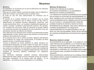 Muestreo 
Muestreo 
En estadística, es el proceso por el cual se seleccionan los individuos 
que formarán una muestra. 
Para que se puedan obtener conclusiones fiables para la población a 
partir de la muestra, es importante tanto su tamaño como 
el modo en que han sido seleccionados los individuos que la 
componen. 
El tamaño de la muestra depende de la precisión que se quiera 
conseguir en la estimación que se realice a partir de ella. Para su 
determinación se requieren técnicas estadísticas superiores, pero 
resulta sorprendente cómo, con muestras notablemente pequeñas, se 
pueden conseguir resultados suficientemente precisos. Por ejemplo, 
con muestras de unos pocos miles de personas se pueden estimar 
con muchísima precisión los resultados de unas votaciones en las que 
participarán decenas de millones de votantes. 
Para seleccionar los individuos de la muestra es fundamental proceder 
aleatoriamente, es decir, decidir al azar qué individuos de entre toda la 
población forma parte de la muestra. 
Si se procede como si de un sorteo se tratara, eligiendo directamente 
de la población sin ningún otro condicionante, el muestreo se llama 
aleatorio simple o irrestrictamente aleatorio. 
Cuando la población se puede subdividir en clases (estratos) con 
características especiales, se puede mostrar de modo que el número 
de individuos de cada estrato en la muestra mantenga la proporción 
que existía en la población. Una vez fijado el número que corresponde 
a cada estrato, los individuos se designan aleatoriamente. Este tipo de 
muestreo se denomina aleatorio estratificado con asignación 
proporcional. 
Las inferencias realizadas mediante muestras seleccionadas 
aleatoriamente están sujetas a errores, llamados errores de muestreo, 
que están controlados. Si la muestra está mal elegida - no es 
significativa - se producen errores sistemáticos no controlados. 
Métodos De Muestreo 
Existen dos métodos de muestreo: 
El muestreo probabilístico y no probabilístico 
Métodos de muestreo probabilístico 
Los métodos de muestreo probabilísticas son aquéllos 
que se basan en el principio de equiprobabilidad. Es 
decir, aquellos en los que todos los individuos tienen la 
misma probabilidad de ser elegidos para formar parte 
de una muestra y, consiguientemente, todas las 
posibles muestras de tamaño n tienen la misma 
probabilidad de ser elegidas. Sólo estos métodos de 
muestreo probabilísticas nos aseguran la 
representatividad de la muestra extraída y son, por 
tanto, los más recomendables. Dentro de los métodos 
de muestreo probabilísticas encontramos los siguientes 
tipos: 
Muestreo aleatorio simple 
El procedimiento es el siguiente: 1) se asigna un número a 
cada individuo de la población y 2) a través de algún medio 
mecánico (bolas dentro de una bolsa, tablas de números 
aleatorios, números aleatorios generados con una 
calculadora u ordenador, etc.) se eligen tantos sujetos como 
sea necesario para completar el tamaño de muestra 
requerido. 
Este procedimiento, atractivo por su simpleza, tiene poca o 
nula utilidad práctica cuando la población que estamos 
manejando es muy grande. 
 