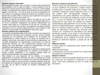 Muestreo aleatorio sistemático 
Este procedimiento exige, como el anterior, numerar todos los elementos 
de la población, pero en lugar de extraer n números aleatorios solo se 
extrae uno. Se parte de ese número aleatorio i, que es un número elegido 
al azar, y los elementos que integran la muestras son los que ocupan los 
lugares i,i+k,i+2k,i+3k,…,i+(n-1)k, es decir se toman los individuos de k 
en k, siendo k el resultado de dividir el tamaño de la población entre el 
tamaño de la muestra: k=N/n. el número i que empleamos como punto de 
partida será un número al azar entre 1 y k. 
El riesgo de este tipo de muestreo está en los casos en que se dan 
periodicidad constante (k) podemos introducir una homogeneidad que no 
se da en la población. Imaginemos que estamos seleccionando una 
muestra sobre listas de 10 individuos en los que los 5 primeros son 
varones y los últimos 5 son mujeres, si empleamos un muestreo aleatorio 
sistemático con k=10 siempre seleccionaríamos o sólo hombres o sólo 
mujeres, no podría haber una representación de los dos sexos. 
Muestreo aleatorio por conglomerados 
Los métodos presentados hasta ahora están pensados para seleccionar 
directamente los elementos de la población, es decir, que las unidades 
maestrales son los elementos de la población. En el muestreo por 
conglomerados la unidad muestral es un grupo de elementos de la 
población que forman una unidad, a la que llamamos conglomerado. Las 
unidades hospitalarias, los departamentos universitarios, una caja de 
determinado producto, etc., son conglomerados naturales como, por 
ejemplo, las urnas electorales. Cuando los conglomerados son áreas 
geográficas suele hablarse de "muestreo por áreas". 
El muestreo por conglomerados consiste en seleccionar aleatoriamente 
un cierto número de conglomerados (el necesario para alcanzar el 
tamaño muestral establecido) y en investigar después todos los 
elementos pertenecientes a los conglomerados elegidos. 
Para finalizar con esta exposición de los métodos de muestreo 
probabilístico es necesario comentar que ante lo compleja que puede 
llegar a ser la situación real de muestreo con la que nos enfrentemos es 
muy común emplear lo que se denomina muestreo polietápico. Este tipo 
de muestreo se caracteriza por operar en sucesivas etapas, empleando 
en cada una de ellas el método de muestreo probabilístico más 
adecuado. 
Muestreo aleatorio estratificado. 
Trata de obviar las dificultades que presentan los anteriores 
ya que simplifican los procesos y suelen reducir el error 
muestral para un tamaño dado de la muestra. Consiste en 
considerar categorías típicas diferentes entre sí (estratos) 
que poseen gran homogeneidad respecto a alguna 
característica (se puede estratificar, por ejemplo, según la 
profesión, el municipio de residencia, el sexo, el estado civil, 
etc.). Lo que se pretende con este tipo de muestreo es 
asegurarse de que todos los estratos de interés estarán 
representados adecuadamente en la muestra. Cada estrato 
funciona independientemente, pudiendo aplicarse dentro de 
ellos el muestreo aleatorio simple o el estratificado para 
elegir los elementos concretos que formarán parte de la 
muestra. En ocasiones las dificultades que plantean son 
demasiado grandes, pues exige un conocimiento detallado 
de la población. (tamaño geográfico, sexos, edades…). 
La distribución de la muestra en función de los diferentes 
estratos se denomina afijación, y puede ser de diferentes 
tipos: 
Afijación simple 
A cada estrato le corresponde igual número de elementos 
maestrales. 
Afijación proporcional 
La distribución se hace de acuerdo con el peso (tamaño) de 
la población en cada estrato. 
Afijación Optima 
Se tiene en cuenta la previsible dispersión de los resultados, 
de modo que se considera la proporción y la desviación 
típica. Tiene poca aplicación ya que no suele conocer la 
desviación. 
 