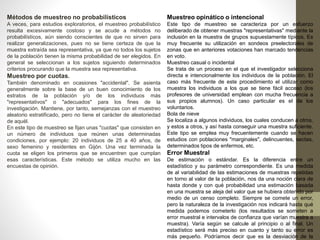 Métodos de muestreo no probabilísticos 
A veces, para estudios exploratorios, el muestreo probabilístico 
resulta excesivamente costoso y se acude a métodos no 
probabilísticos, aún siendo conscientes de que no sirven para 
realizar generalizaciones, pues no se tiene certeza de que la 
muestra extraída sea representativa, ya que no todos los sujetos 
de la población tienen la misma probabilidad de ser elegidos. En 
general se seleccionan a los sujetos siguiendo determinados 
criterios procurando que la muestra sea representativa. 
Muestreo por cuotas. 
También denominado en ocasiones "accidental". Se asienta 
generalmente sobre la base de un buen conocimiento de los 
estratos de la población y/o de los individuos más 
"representativos" o "adecuados" para los fines de la 
investigación. Mantiene, por tanto, semejanzas con el muestreo 
aleatorio estratificado, pero no tiene el carácter de aleatoriedad 
de aquél. 
En este tipo de muestreo se fijan unas "cuotas" que consisten en 
un número de individuos que reúnen unas determinadas 
condiciones, por ejemplo: 20 individuos de 25 a 40 años, de 
sexo femenino y residentes en Gijón. Una vez terminada la 
cuota se eligen los primeros que se encuentren que cumplan 
esas características. Este método se utiliza mucho en las 
encuestas de opinión. 
Muestreo opinático o intencional 
Este tipo de muestreo se caracteriza por un esfuerzo 
deliberado de obtener muestras "representativas" mediante la 
inclusión en la muestra de grupos supuestamente típicos. Es 
muy frecuente su utilización en sondeos preelectorales de 
zonas que en anteriores votaciones han marcado tendencias 
en voto. 
Muestreo casual o incidental 
Se trata de un proceso en el que el investigador selecciona 
directa e intencionalmente los individuos de la población. El 
caso más frecuente de este procedimiento el utilizar como 
muestra los individuos a los que se tiene fácil acceso (los 
profesores de universidad emplean con mucha frecuencia a 
sus propios alumnos). Un caso particular es el de los 
voluntarios. 
Bola de nieve 
Se localiza a algunos individuos, los cuales conducen a otros, 
y estos a otros, y así hasta conseguir una muestra suficiente. 
Este tipo se emplea muy frecuentemente cuando se hacen 
estudios con poblaciones "marginales", delincuentes, sectas, 
determinados tipos de enfermos, etc. 
Error Muestral 
De estimación o estándar. Es la diferencia entre un 
estadístico y su parámetro correspondiente. Es una medida 
de al variabilidad de las estimaciones de muestras repetidas 
en torno al valor de la población, nos da una noción clara de 
hasta donde y con qué probabilidad una estimación basada 
en una muestra se aleja del valor que se hubiera obtenido por 
medio de un censo completo. Siempre se comete un error, 
pero la naturaleza de la investigación nos indicará hasta qué 
medida podemos cometerlo (los resultados se someten a 
error muestral e intervalos de confianza que varían muestra a 
muestra). Varía según se calcule al principio o al final. Un 
estadístico será más preciso en cuanto y tanto su error es 
más pequeño. Podríamos decir que es la desviación de la 
