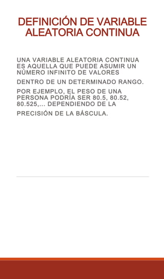 DEFINICIÓN DE VARIABLE
ALEATORIA CONTINUA
UNA VARIABLE ALEATORIA CONTINUA
ES AQUELLA QUE PUEDE ASUMIR UN
NÚMERO INFINITO DE VALORES
DENTRO DE UN DETERMINADO RANGO.
POR EJEMPLO, EL PESO DE UNA
PERSONA PODRÍA SER 80.5, 80.52,
80.525,... DEPENDIENDO DE LA
PRECISIÓN DE LA BÁSCULA.
 