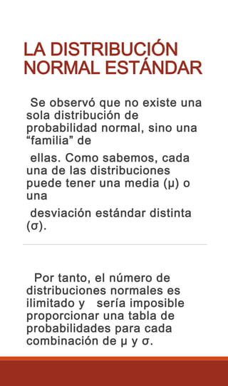 LA DISTRIBUCIÓN
NORMAL ESTÁNDAR
Se observó que no existe una
sola distribución de
probabilidad normal, sino una
“familia” de
ellas. Como sabemos, cada
una de las distribuciones
puede tener una media (μ) o
una
desviación estándar distinta
(σ).
Por tanto, el número de
distribuciones normales es
ilimitado y sería imposible
proporcionar una tabla de
probabilidades para cada
combinación de μ y σ.
 