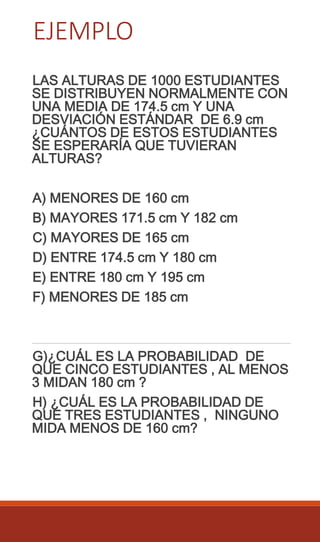 EJEMPLO
LAS ALTURAS DE 1000 ESTUDIANTES
SE DISTRIBUYEN NORMALMENTE CON
UNA MEDIA DE 174.5 cm Y UNA
DESVIACIÓN ESTÁNDAR DE 6.9 cm
¿CUÁNTOS DE ESTOS ESTUDIANTES
SE ESPERARÍA QUE TUVIERAN
ALTURAS?
A) MENORES DE 160 cm
B) MAYORES 171.5 cm Y 182 cm
C) MAYORES DE 165 cm
D) ENTRE 174.5 cm Y 180 cm
E) ENTRE 180 cm Y 195 cm
F) MENORES DE 185 cm
G)¿CUÁL ES LA PROBABILIDAD DE
QUE CINCO ESTUDIANTES , AL MENOS
3 MIDAN 180 cm ?
H) ¿CUÁL ES LA PROBABILIDAD DE
QUE TRES ESTUDIANTES , NINGUNO
MIDA MENOS DE 160 cm?
 