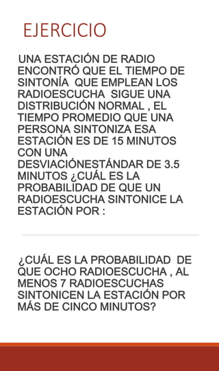 EJERCICIO
UNA ESTACIÓN DE RADIO
ENCONTRÓ QUE EL TIEMPO DE
SINTONÍA QUE EMPLEAN LOS
RADIOESCUCHA SIGUE UNA
DISTRIBUCIÓN NORMAL , EL
TIEMPO PROMEDIO QUE UNA
PERSONA SINTONIZA ESA
ESTACIÓN ES DE 15 MINUTOS
CON UNA
DESVIACIÓNESTÁNDAR DE 3.5
MINUTOS ¿CUÁL ES LA
PROBABILIDAD DE QUE UN
RADIOESCUCHA SINTONICE LA
ESTACIÓN POR :
¿CUÁL ES LA PROBABILIDAD DE
QUE OCHO RADIOESCUCHA , AL
MENOS 7 RADIOESCUCHAS
SINTONICEN LA ESTACIÓN POR
MÁS DE CINCO MINUTOS?
 