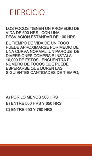 EJERCICIO
LOS FOCOS TIENEN UN PROMEDIO DE
VIDA DE 500 HRS , CON UNA
DESVIACIÓN ESTANDAR DE 100 HRS .
EL TIEMPO DE VIDA DE UN FOCO
PUEDE APROXIMARSE POR MEDIO DE
UNA CURVA NORMAL ,UN PARQUE DE
DIVERSIONES COMPRA E INSTALA
10,000 DE ESTOS . ENCUENTRA EL
NUMERO DE FOCOS QUE PUEDE
ESPERARSE QUE DUREN LAS
SIGUIENTES CANTIDADES DE TIEMPO;
A) POR LO MENOS 500 HRS
B) ENTRE 500 HRS Y 650 HRS
C) ENTRE 650 Y 780 HRS
 