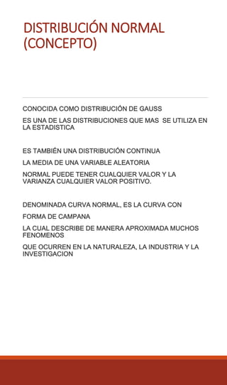 DISTRIBUCIÓN NORMAL
(CONCEPTO)
CONOCIDA COMO DISTRIBUCIÓN DE GAUSS
ES UNA DE LAS DISTRIBUCIONES QUE MAS SE UTILIZA EN
LA ESTADISTICA
ES TAMBIÉN UNA DISTRIBUCIÓN CONTINUA
LA MEDIA DE UNA VARIABLE ALEATORIA
NORMAL PUEDE TENER CUALQUIER VALOR Y LA
VARIANZA CUALQUIER VALOR POSITIVO.
DENOMINADA CURVA NORMAL, ES LA CURVA CON
FORMA DE CAMPANA
LA CUAL DESCRIBE DE MANERA APROXIMADA MUCHOS
FENOMENOS
QUE OCURREN EN LA NATURALEZA, LA INDUSTRIA Y LA
INVESTIGACION
 