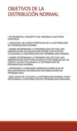OBJETIVOS DE LA
DISTRIBUCIÓN NORMAL
• ENTENDER EL CONCEPTO DE VARIABLE ALEATORIA
CONTINUA
• CONOCER LAS CARACTERÍSTICAS DE LA DISTRIBUCIÓN
DE PROBABILIDAD NORMAL
• SABER DETERMINAR LA PROBABILIDAD DE QUE UNA
OBSERVACIÓN SE ENCUENTRE ENTRE DOS PUNTOS
UTILIZANDO LA DISTRIBUCIÓN DE PROBABILIDAD NORMAL
• SABER DETERMINAR LA PROBABILIDAD DE QUE UNA
OBSERVACIÓN ESTÉ POR ENCIMA (O POR DEBAJO) DE UN
CIERTO VALOR UTILIZANDO LA DISTRIBUCIÓN DE
PROBABILIDAD NORMAL
• APRENDER A COMPARAR OBSERVACIONES QUE SE
ENCUENTRAN EN DIFERENTES DISTRIBUCIONES DE
PROBABILIDAD
• SER CAPAZ DE UTILIZAR LA DISTRIBUCIÓN NORMAL PARA
APROXIMAR LA DISTRIBUCIÓN DE PROBABILIDAD BINOMIAL
 