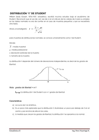 Estadística II Ing. Perci Huaringa H.
DISTRIBUCIÓN “t” DE STUDENT
William Sealy Gosset, 1876-1937, estadístico, escribió muchos estudios bajo el seudónimo de
Student. Reconoció que el uso de s en vez de σ en el cálculo de los valores de Z para su empleo
en las tablas normales no era de confiar en el caso de muestras pequeñas y que se necesitaría
otra tabla.
Ahora, el estadígrafo:
n
s
x
t


para muestras de distribuciones normales, se conoce universalmente como t de Student.
Dónde:
X : media muestral
µ : media poblacional
s: desviación estándar de la muestra
n: tamaño de la muestra
La distribución t depende del número de desviaciones independientes, es decir de los grados de
libertad
Nota: grados de libertad = n-1
t(n-1)gl: la distribución t de Student con n-1 grados de libertad
Características
a) La curva de t es simétrica.
b) Es un poco más aplanada que la distribución Z situándose un poco por debajo de Z en el
centro y por encima de ella en las colas.
c) A medida que crecen los grados de libertad, la distribución t se aproxima a la normal.
 