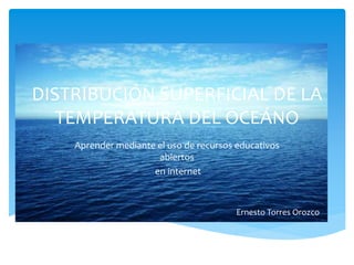 DISTRIBUCIÓN SUPERFICIAL DE LA 
TEMPERATURA DEL OCEÁNO 
Aprender mediante el uso de recursos educativos 
abiertos 
en internet 
Ernesto Torres Orozco 
 