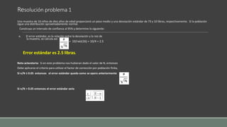 Resolución problema 1
Una muestra de 16 niños de diez años de edad proporcionó un peso medio y una desviación estándar de 73 y 10 libras, respectivamente. Si la población
sigue una distribución aproximadamente normal.
Construya un intervalo de confianza al 95% y determine lo siguiente:
e. El error estándar, es la relación entre la desviación y la raiz de
la muestra, se calcula así:
= 10/raíz(16) = 10/4 = 2.5
Error estándar es 2.5 libras.
Nota aclaratoria: Si en este problema nos hubieran dado el valor de N, entonces
Debe aplicarse el criterio para utilizar el factor de corrección por población finita,
Si n/N ≤ 0.05 entonces el error estándar queda como se opero anteriormente .
Si n/N > 0.05 entonces el error estándar seria
 