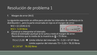 Resolución de problema 1
f. Margen de error (M.E)
La siguiente expresión se utiliza para calcular los intervalos de confianza en la
distribución t , pero la parte encerrada en rojo es el margen de error.
M.E = (2.1314) (2.5)
M.E = 5.33 libras
g. Construir e interpretar el intervalo:
Ahora al estimador puntual se le suma y resta el margen de error.
Recordemos que la media de la muestra es = 73 libras .
73 (+/-) 5.33  Limite inferior del intervalo 73 – 5.33 = 67.67 libras
Limite superior del intervalo 73 + 5.33 = 78.33 libras
IC: [ 67.67 78.33] libras
 