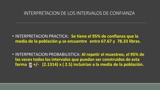 INTERPRETACION DE LOS INTERVALOS DE CONFIANZA
• INTERPRETACION PRACTICA: Se tiene el 95% de confianza que la
media de la población µ se encuentre entre 67.67 y 78.33 libras.
• INTERPRETACION PROBABILISTICA: Al repetir el muestreo, el 95% de
las veces todos los intervalos que puedan ser construidos de esta
forma +/- (2.1314) x ( 2.5) incluirían a la media de la población.
 