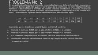 PROBLEMA No. 2
• En una población del oriente del país se ha encontrado el aumento de las enfermedades coronarias en
los varones de dicha población, pudiendo ser la causa de la enfermedad los malos hábitos dietéticos.
Por lo que se desea conocer el promedio del valor de colesterol en el total de la población. Para lo cual
se acudió a una aldea del sector, evaluando los niveles séricos de colesterol total en los varones de la
aldea. Encontrando los siguientes valores de colesterol total, expresados en mg/dl:
• Asumiendo que los datos tienen una distribución casi normal, construya:
a. Intervalo de confianza de 90% para la µ de colesterol del total de la población.
b. Intervalo de confianza de 99% para la µ de colesterol del total de la población.
c. Si la aldea tiene una población de 357 varones, calcule el intervalo de confianza del 90%.
d. Comparar los intervalos de confianza de los incisos a y b. Explique cuales son mas confiables
y cuales mas precisos.
210 187 245 154 189 236 277 371 190 155 293
347 258 115 455 278 137 289 187 301 274 127
 