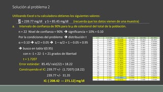 Solución al problema 2
Utilizando Excel o tu calculadora obtienes los siguientes valores:
= 239.77 mg/dl y S = 85.45 mg/dl (recuerda que los datos vienen de una muestra)
a. Intervalo de confianza de 90% para la µ de colesterol del total de la población.
n = 22 Nivel de confianza = 90%  significancia = 10% = 0.10
Por la condiciones del problema  distribución t
α = 0.10  α/2 = 0.05  1 – α/2 = 1 – 0.05 = 0.95
 busco en tabla t(0.95)
con n -1 = 22 -1 = 21 grados de libertad
t = 1.7207
Error estándar: 85.45/ raíz(22) = 18.22
Construyendo el IC: 239.77 +/- (1.7207) (18.22)
239.77 +/- 31.35
IC: [ 208.42 --- 271.12] mg/dl
 