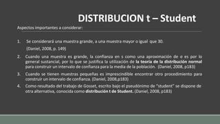 DISTRIBUCION t – Student
Aspectos importantes a considerar:
1. Se considerará una muestra grande, a una muestra mayor o igual que 30.
(Daniel, 2008, p. 149)
2. Cuando una muestra es grande, la confianza en s como una aproximación de σ es por lo
general sustancial, por lo que se justifica la utilización de la teoría de la distribución normal
para construir un intervalo de confianza para la media de la población. (Daniel, 2008, p183)
3. Cuando se tienen muestras pequeñas es imprescindible encontrar otro procedimiento para
construir un intervalo de confianza. (Daniel, 2008,p183)
4. Como resultado del trabajo de Gosset, escrito bajo el pseudónimo de “student” se dispone de
otra alternativa, conocida como distribución t de Student. (Daniel, 2008, p183)
 