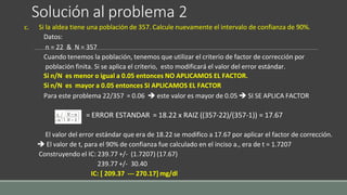 Solución al problema 2
c. Si la aldea tiene una población de 357. Calcule nuevamente el intervalo de confianza de 90%.
Datos:
n = 22 & N = 357
Cuando tenemos la población, tenemos que utilizar el criterio de factor de corrección por
población finita. Si se aplica el criterio, esto modificará el valor del error estándar.
Si n/N es menor o igual a 0.05 entonces NO APLICAMOS EL FACTOR.
Si n/N es mayor a 0.05 entonces SI APLICAMOS EL FACTOR
Para este problema 22/357 = 0.06  este valor es mayor de 0.05  SI SE APLICA FACTOR
= ERROR ESTANDAR = 18.22 x RAIZ ((357-22)/(357-1)) = 17.67
El valor del error estándar que era de 18.22 se modifico a 17.67 por aplicar el factor de corrección.
 El valor de t, para el 90% de confianza fue calculado en el inciso a., era de t = 1.7207
Construyendo el IC: 239.77 +/- (1.7207) (17.67)
239.77 +/- 30.40
IC: [ 209.37 --- 270.17] mg/dl
 