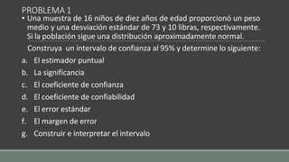 PROBLEMA 1
• Una muestra de 16 niños de diez años de edad proporcionó un peso
medio y una desviación estándar de 73 y 10 libras, respectivamente.
Si la población sigue una distribución aproximadamente normal.
Construya un intervalo de confianza al 95% y determine lo siguiente:
a. El estimador puntual
b. La significancia
c. El coeficiente de confianza
d. El coeficiente de confiabilidad
e. El error estándar
f. El margen de error
g. Construir e interpretar el intervalo
 
