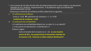 • Una muestra de 16 niños de diez años de edad proporcionó un peso medio y una desviación
estándar de 73 y 10 libras, respectivamente. Si la población sigue una distribución
aproximadamente normal.
Construya un intervalo de confianza al 95% y determine lo siguiente:
c. El coeficiente de confianza:
Como α = 0.05  coeficiente de confianza = 1 – α = 0.95
Coeficiente de confianza = 0.95
d. El coeficiente de confiabilidad :
¿ El coeficiente de confiabilidad debería ser un valor (z ) o un valor(t)?
¿ Lo buscamos en distribución t o distribución z ?
Criterio a seguir:
Como el tamaño de la muestra es n = 16, es una muestra
menor de 30 y nos proporcionan la desviación estándar de
la muestra s=10. Entonces se debe emplear distribución t
 