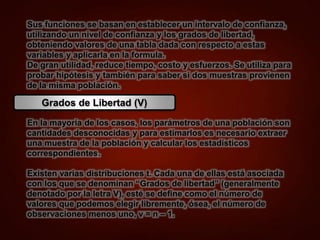 Sus funciones se basan en establecer un intervalo de confianza,
utilizando un nivel de confianza y los grados de libertad,
obteniendo valores de una tabla dada con respecto a estas
variables y aplicarla en la formula.
De gran utilidad, reduce tiempo, costo y esfuerzos. Se utiliza para
probar hipótesis y también para saber si dos muestras provienen
de la misma población.
Grados de Libertad (V)
En la mayoría de los casos, los parámetros de una población son
cantidades desconocidas y para estimarlos es necesario extraer
una muestra de la población y calcular los estadísticos
correspondientes.
Existen varias distribuciones t. Cada una de ellas está asociada
con los que se denominan “Grados de libertad” (generalmente
denotado por la letra V), esté se define como el número de
valores que podemos elegir libremente, ósea, el número de
observaciones menos uno, ν = n – 1.
 