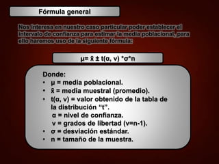 Nos interesa en nuestro caso particular poder establecer el
intervalo de confianza para estimar la media poblacional, para
ello haremos uso de la siguiente fórmula:
Fórmula general
μ= x̄ ± t(α, ν) *σ*n
Donde:
• μ = media poblacional.
• x̄ = media muestral (promedio).
• t(α, ν) = valor obtenido de la tabla de
la distribución “t”.
α = nivel de confianza.
ν = grados de libertad (v=n-1).
• σ = desviación estándar.
• n = tamaño de la muestra.
 